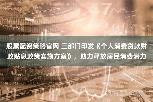 股票配资策略官网 三部门印发《个人消费贷款财政贴息政策实施方案》，助力释放居民消费潜力