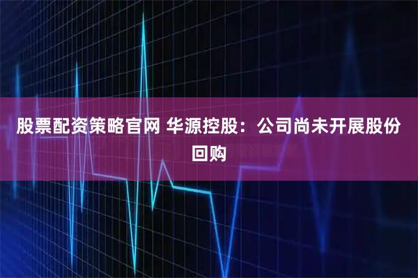股票配资策略官网 华源控股：公司尚未开展股份回购