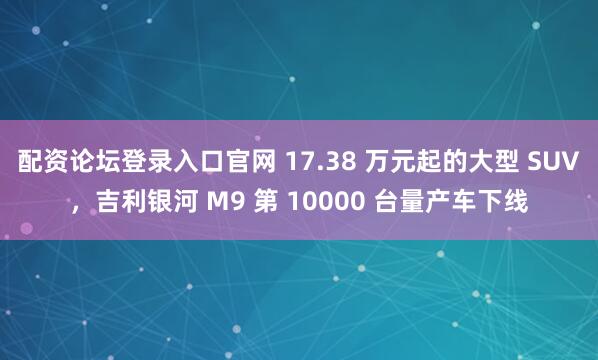 配资论坛登录入口官网 17.38 万元起的大型 SUV，吉利银河 M9 第 10000 台量产车下线