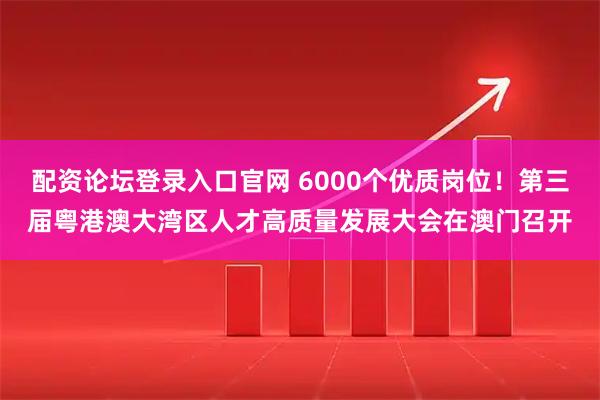 配资论坛登录入口官网 6000个优质岗位！第三届粤港澳大湾区人才高质量发展大会在澳门召开