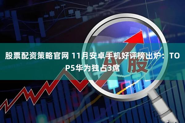 股票配资策略官网 11月安卓手机好评榜出炉：TOP5华为独占3席