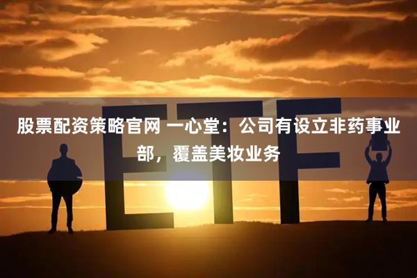 股票配资策略官网 一心堂：公司有设立非药事业部，覆盖美妆业务