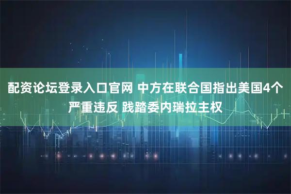 配资论坛登录入口官网 中方在联合国指出美国4个严重违反 践踏委内瑞拉主权