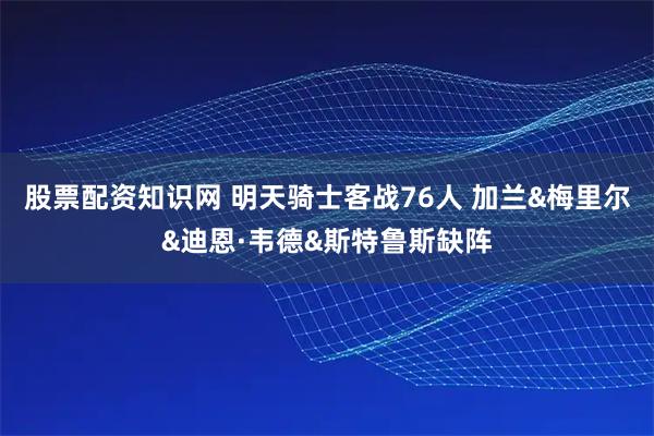 股票配资知识网 明天骑士客战76人 加兰&梅里尔&迪恩·韦德&斯特鲁斯缺阵