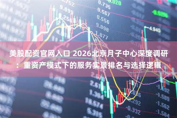 美股配资官网入口 2026北京月子中心深度调研：重资产模式下的服务实景排名与选择逻辑