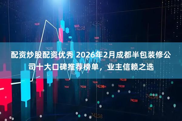 配资炒股配资优秀 2026年2月成都半包装修公司十大口碑推荐榜单，业主信赖之选