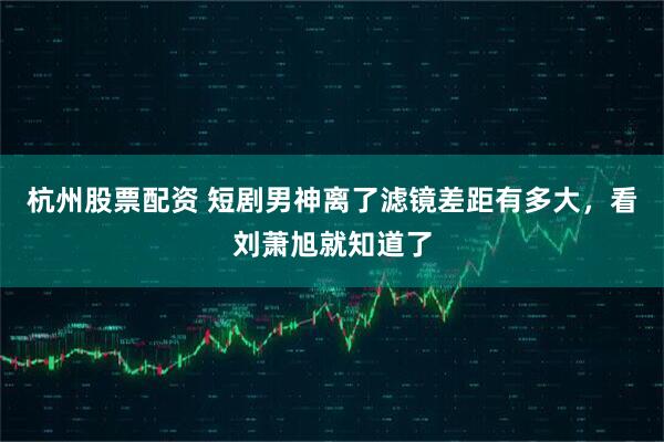 杭州股票配资 短剧男神离了滤镜差距有多大，看刘萧旭就知道了