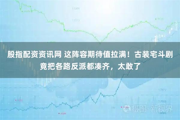 股指配资资讯网 这阵容期待值拉满！古装宅斗剧竟把各路反派都凑齐，太敢了