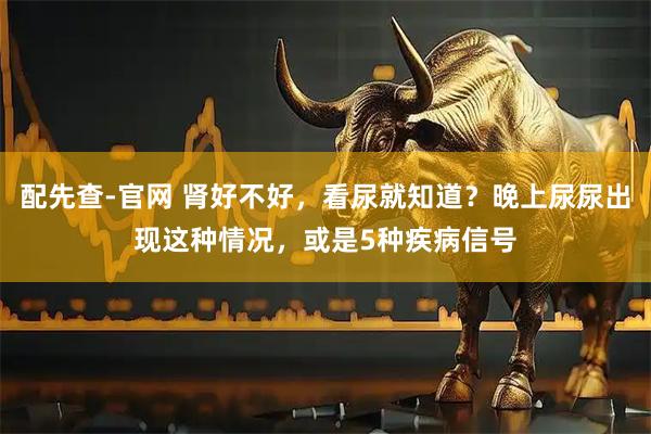 配先查-官网 肾好不好,看尿就知道?晚上尿尿出现这种情况,或是5种疾病信号