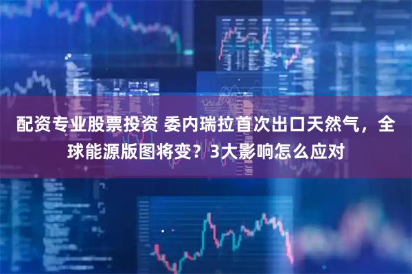 配资专业股票投资 委内瑞拉首次出口天然气，全球能源版图将变？3大影响怎么应对