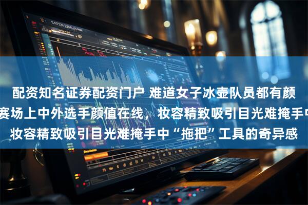 配资知名证券配资门户 难道女子冰壶队员都有颜值门槛吗，米兰冬奥会赛场上中外选手颜值在线，妆容精致吸引目光难掩手中“拖把”工具的奇异感