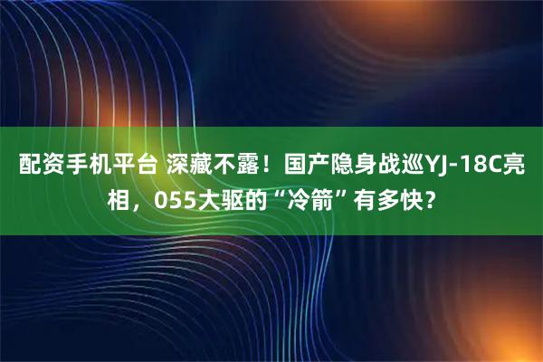 配资手机平台 深藏不露！国产隐身战巡YJ-18C亮相，055大驱的“冷箭”有多快？