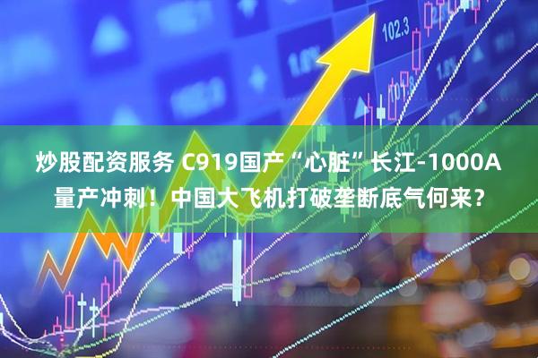 炒股配资服务 C919国产“心脏”长江-1000A量产冲刺！中国大飞机打破垄断底气何来？