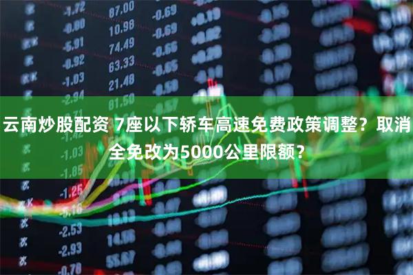 云南炒股配资 7座以下轿车高速免费政策调整？取消全免改为5000公里限额？