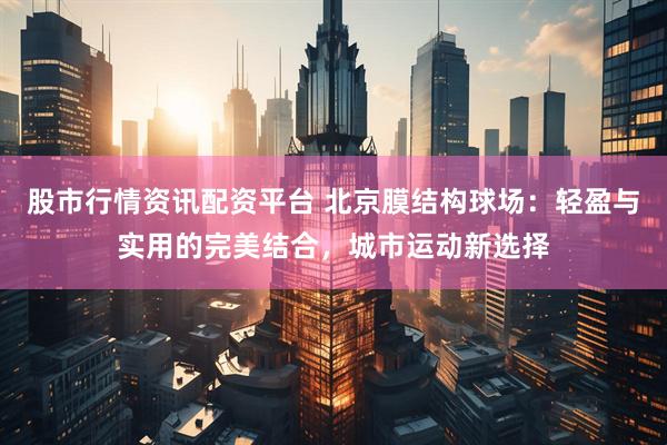 股市行情资讯配资平台 北京膜结构球场：轻盈与实用的完美结合，城市运动新选择