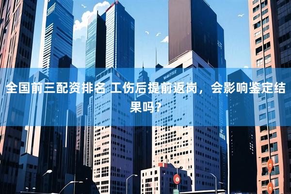 全国前三配资排名 工伤后提前返岗，会影响鉴定结果吗？