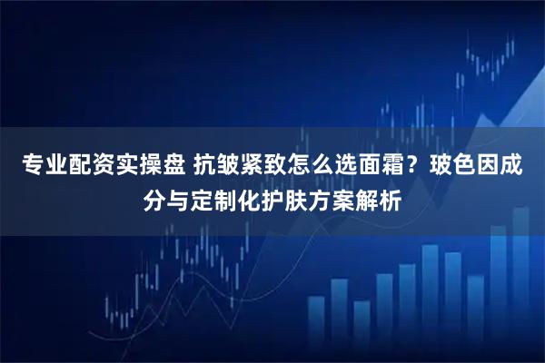 专业配资实操盘 抗皱紧致怎么选面霜？玻色因成分与定制化护肤方案解析