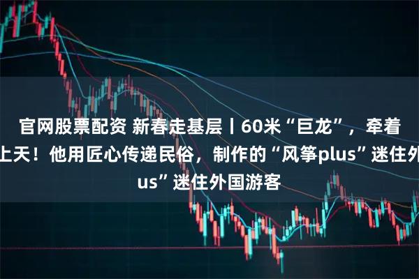 官网股票配资 新春走基层丨60米“巨龙”,牵着年味飞上天!他用匠心传递民俗,制作的“风筝plus”迷住外国游客