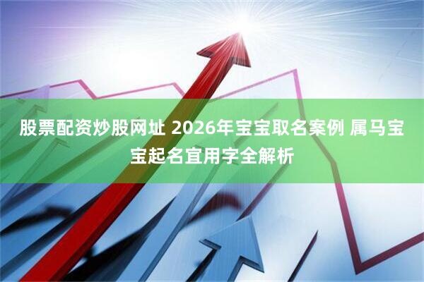 股票配资炒股网址 2026年宝宝取名案例 属马宝宝起名宜用字全解析