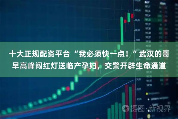 十大正规配资平台 “我必须快一点！”武汉的哥早高峰闯红灯送临产孕妇，交警开辟生命通道