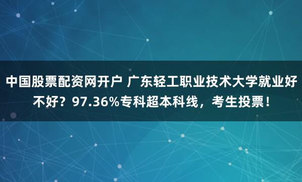 中国股票配资网开户 广东轻工职业技术大学就业好不好？97.36%专科超本科线，考生投票！