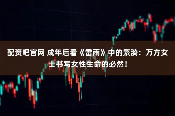 配资吧官网 成年后看《雷雨》中的繁漪：万方女士书写女性生命的必然！