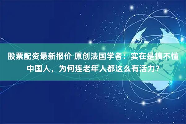 股票配资最新报价 原创法国学者：实在是搞不懂中国人，为何连老年人都这么有活力？