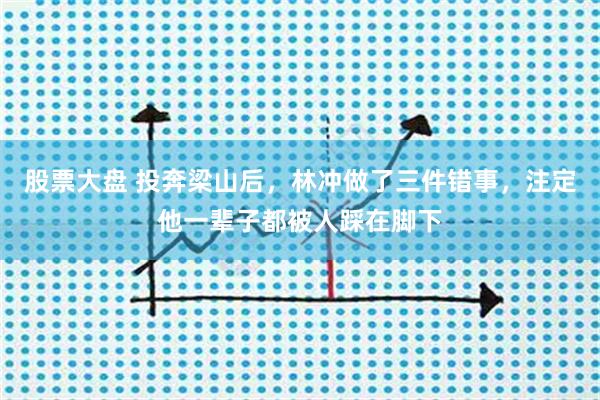 股票大盘 投奔梁山后，林冲做了三件错事，注定他一辈子都被人踩在脚下