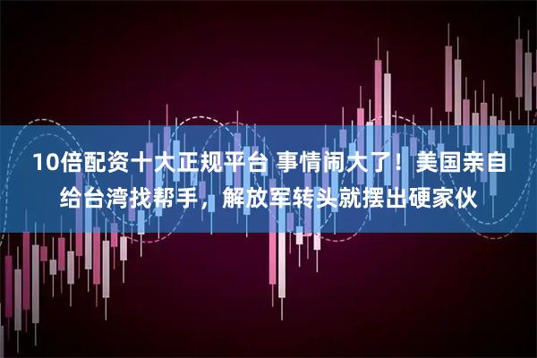 10倍配资十大正规平台 事情闹大了！美国亲自给台湾找帮手，解放军转头就摆出硬家伙