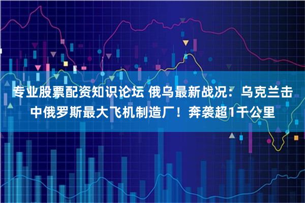 专业股票配资知识论坛 俄乌最新战况：乌克兰击中俄罗斯最大飞机制造厂！奔袭超1千公里