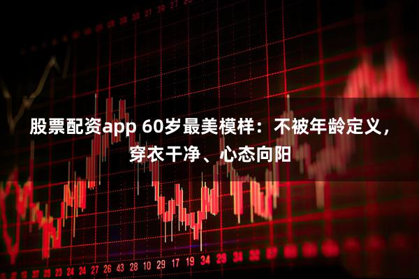 股票配资app 60岁最美模样：不被年龄定义，穿衣干净、心态向阳