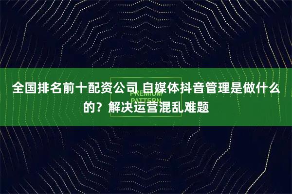 全国排名前十配资公司 自媒体抖音管理是做什么的?解决运营混乱难题