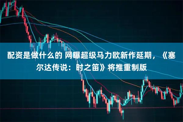 配资是做什么的 网曝超级马力欧新作延期，《塞尔达传说：时之笛》将推重制版