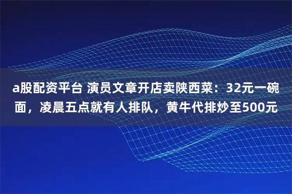 a股配资平台 演员文章开店卖陕西菜：32元一碗面，凌晨五点就有人排队，黄牛代排炒至500元