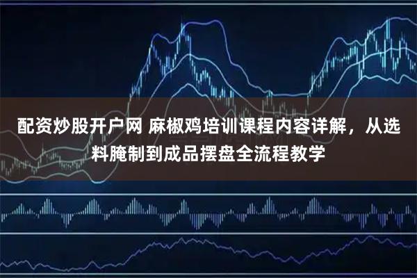 配资炒股开户网 麻椒鸡培训课程内容详解，从选料腌制到成品摆盘全流程教学