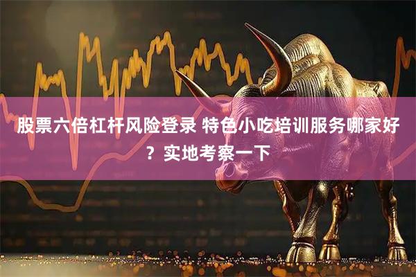 股票六倍杠杆风险登录 特色小吃培训服务哪家好？实地考察一下