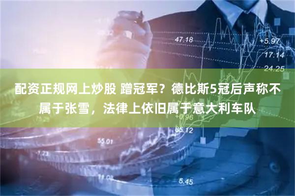 配资正规网上炒股 蹭冠军？德比斯5冠后声称不属于张雪，法律上依旧属于意大利车队