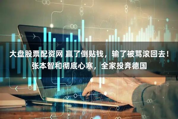 大盘股票配资网 赢了倒贴钱，输了被骂滚回去！张本智和彻底心寒，全家投奔德国