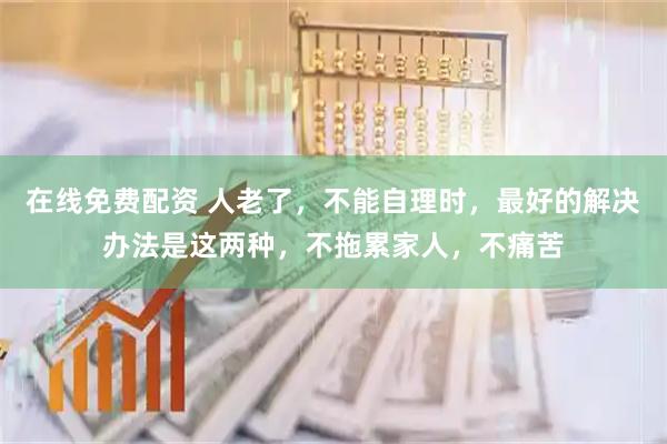 在线免费配资 人老了，不能自理时，最好的解决办法是这两种，不拖累家人，不痛苦