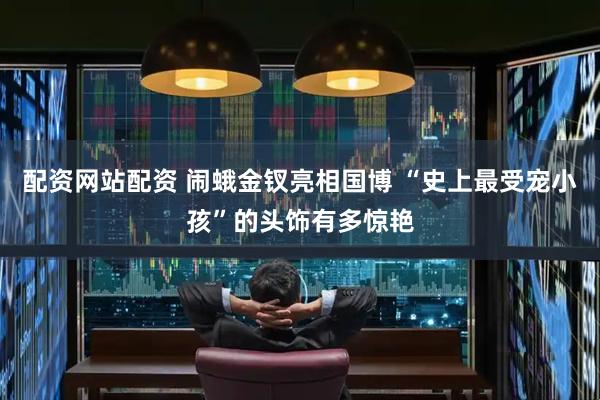 配资网站配资 闹蛾金钗亮相国博 “史上最受宠小孩”的头饰有多惊艳