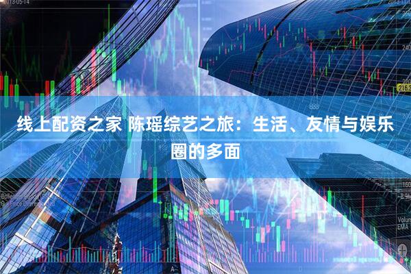 线上配资之家 陈瑶综艺之旅：生活、友情与娱乐圈的多面